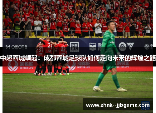 中超蓉城崛起：成都蓉城足球队如何走向未来的辉煌之路